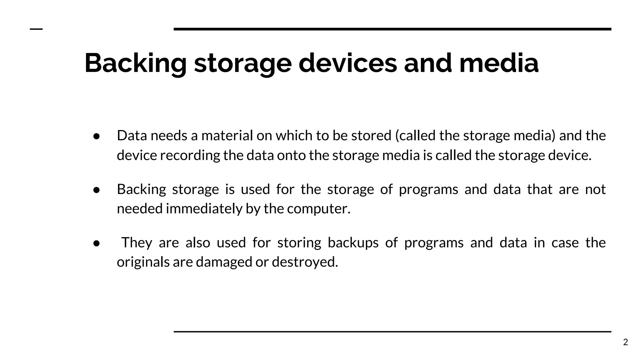Backing storage devices and media
● Data needs a material on which to be stored (called the storage media) and the
device recording the data onto the storage media is called the storage device.
● Backing storage is used for the storage of programs and data that are not
needed immediately by the computer.
● They are also used for storing backups of programs and data in case the
originals are damaged or destroyed.
2
 