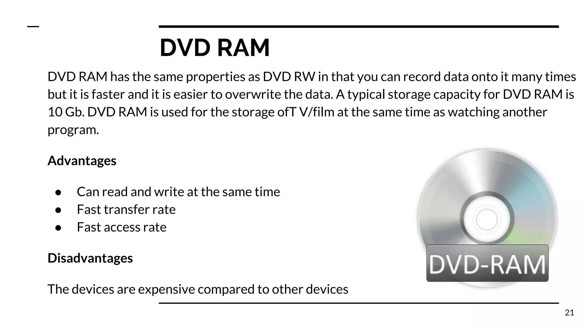 DVD RAM
DVD RAM has the same properties as DVD RW in that you can record data onto it many times
but it is faster and it is easier to overwrite the data. A typical storage capacity for DVD RAM is
10 Gb. DVD RAM is used for the storage ofT V/film at the same time as watching another
program.
Advantages
● Can read and write at the same time
● Fast transfer rate
● Fast access rate
Disadvantages
The devices are expensive compared to other devices
21
 