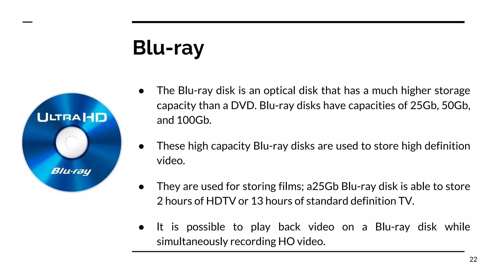 Blu-ray
● The Blu-ray disk is an optical disk that has a much higher storage
capacity than a DVD. Blu-ray disks have capacities of 25Gb, 50Gb,
and 100Gb.
● These high capacity Blu-ray disks are used to store high definition
video.
● They are used for storing films; a25Gb Blu-ray disk is able to store
2 hours of HDTV or 13 hours of standard definition TV.
● lt is possible to play back video on a Blu-ray disk while
simultaneously recording HO video.
22
 