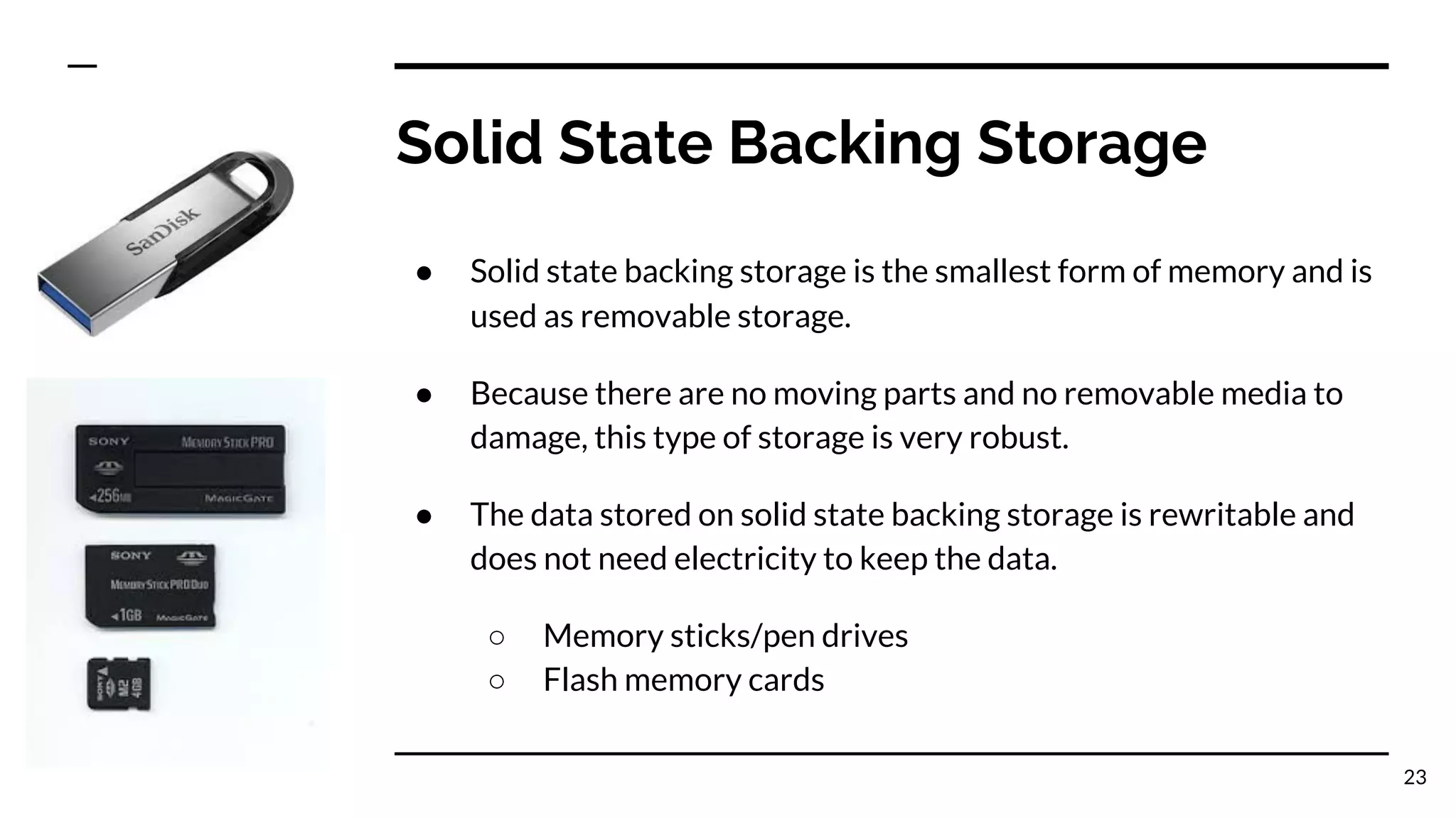 Solid State Backing Storage
● Solid state backing storage is the smallest form of memory and is
used as removable storage.
● Because there are no moving parts and no removable media to
damage, this type of storage is very robust.
● The data stored on solid state backing storage is rewritable and
does not need electricity to keep the data.
○ Memory sticks/pen drives
○ Flash memory cards
23
 