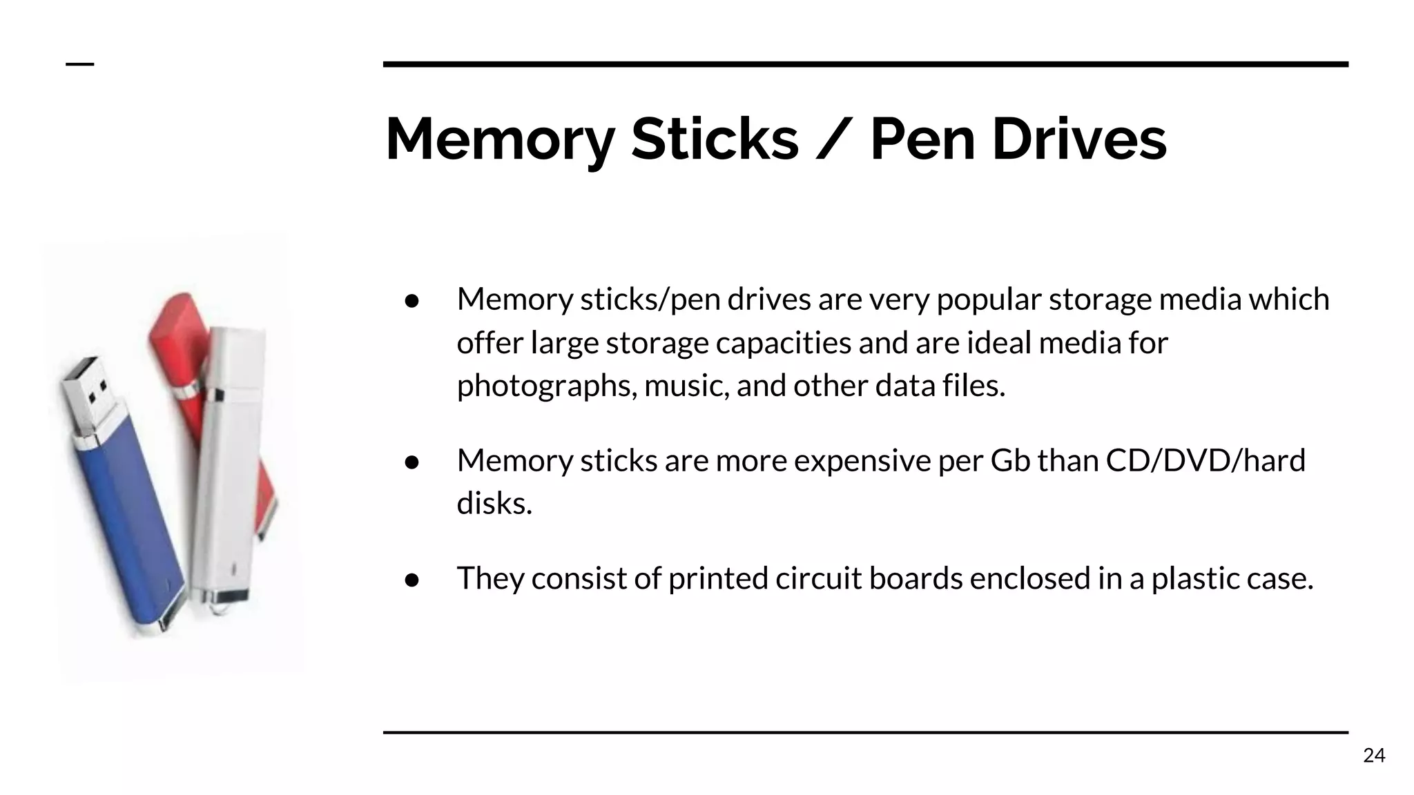 Memory Sticks / Pen Drives
● Memory sticks/pen drives are very popular storage media which
offer large storage capacities and are ideal media for
photographs, music, and other data files.
● Memory sticks are more expensive per Gb than CD/DVD/hard
disks.
● They consist of printed circuit boards enclosed in a plastic case.
24
 