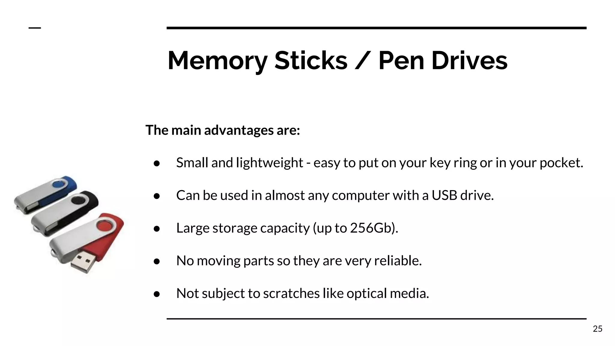 Memory Sticks / Pen Drives
The main advantages are:
● Small and lightweight - easy to put on your key ring or in your pocket.
● Can be used in almost any computer with a USB drive.
● Large storage capacity (up to 256Gb).
● No moving parts so they are very reliable.
● Not subject to scratches like optical media.
25
 