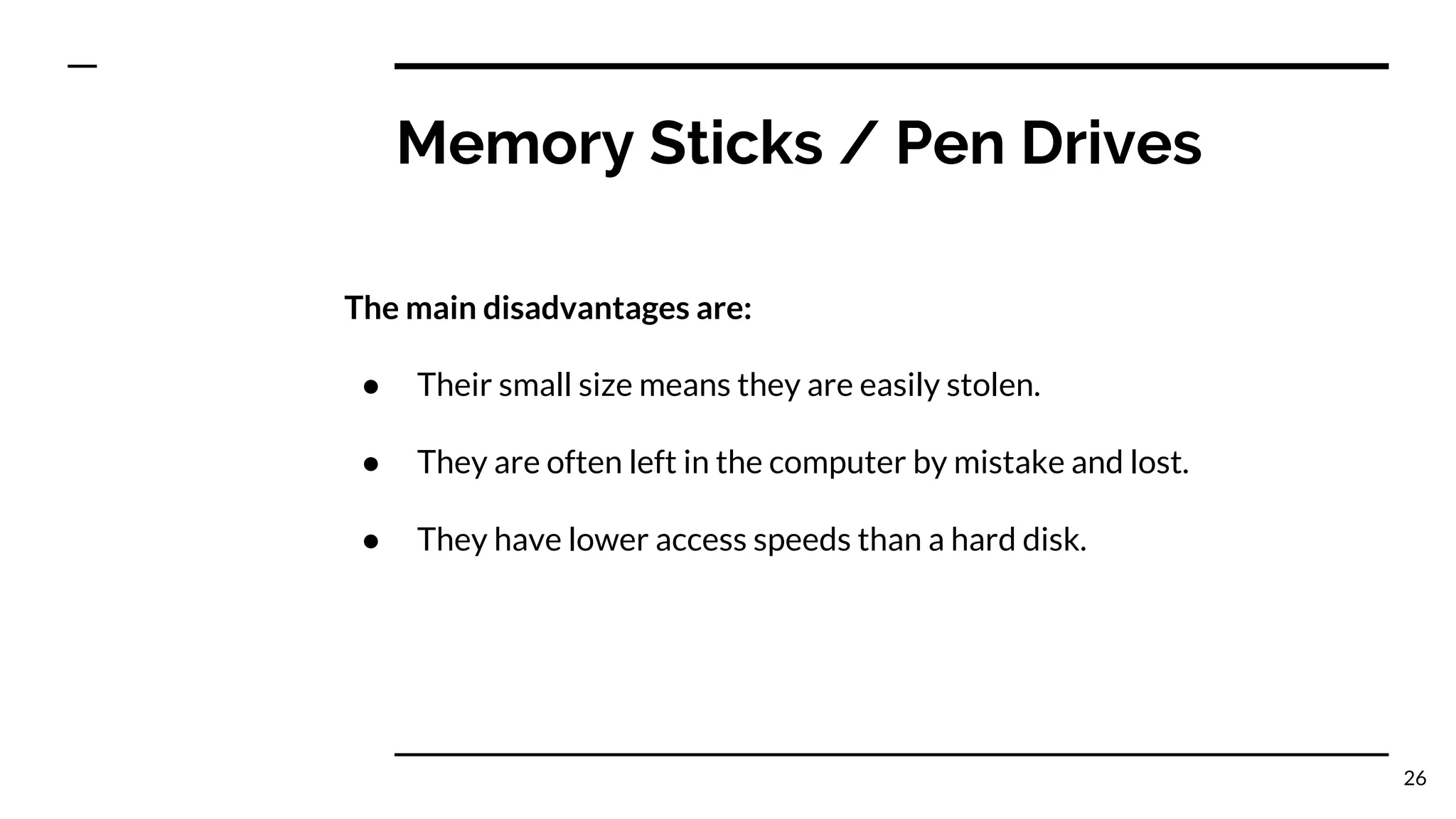 Memory Sticks / Pen Drives
The main disadvantages are:
● Their small size means they are easily stolen.
● They are often left in the computer by mistake and lost.
● They have lower access speeds than a hard disk.
26
 