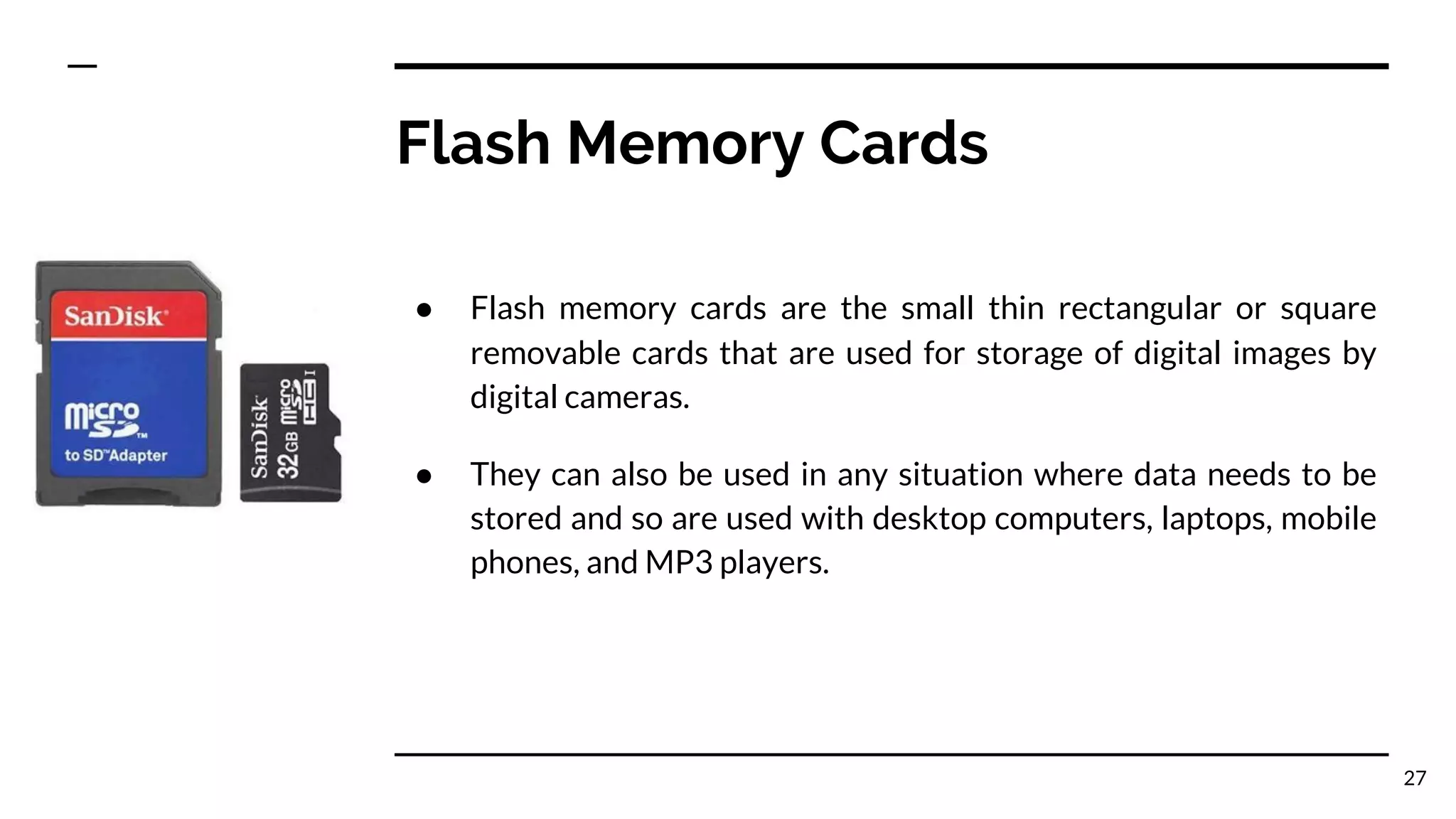 Flash Memory Cards
● Flash memory cards are the small thin rectangular or square
removable cards that are used for storage of digital images by
digital cameras.
● They can also be used in any situation where data needs to be
stored and so are used with desktop computers, laptops, mobile
phones, and MP3 players.
27
 