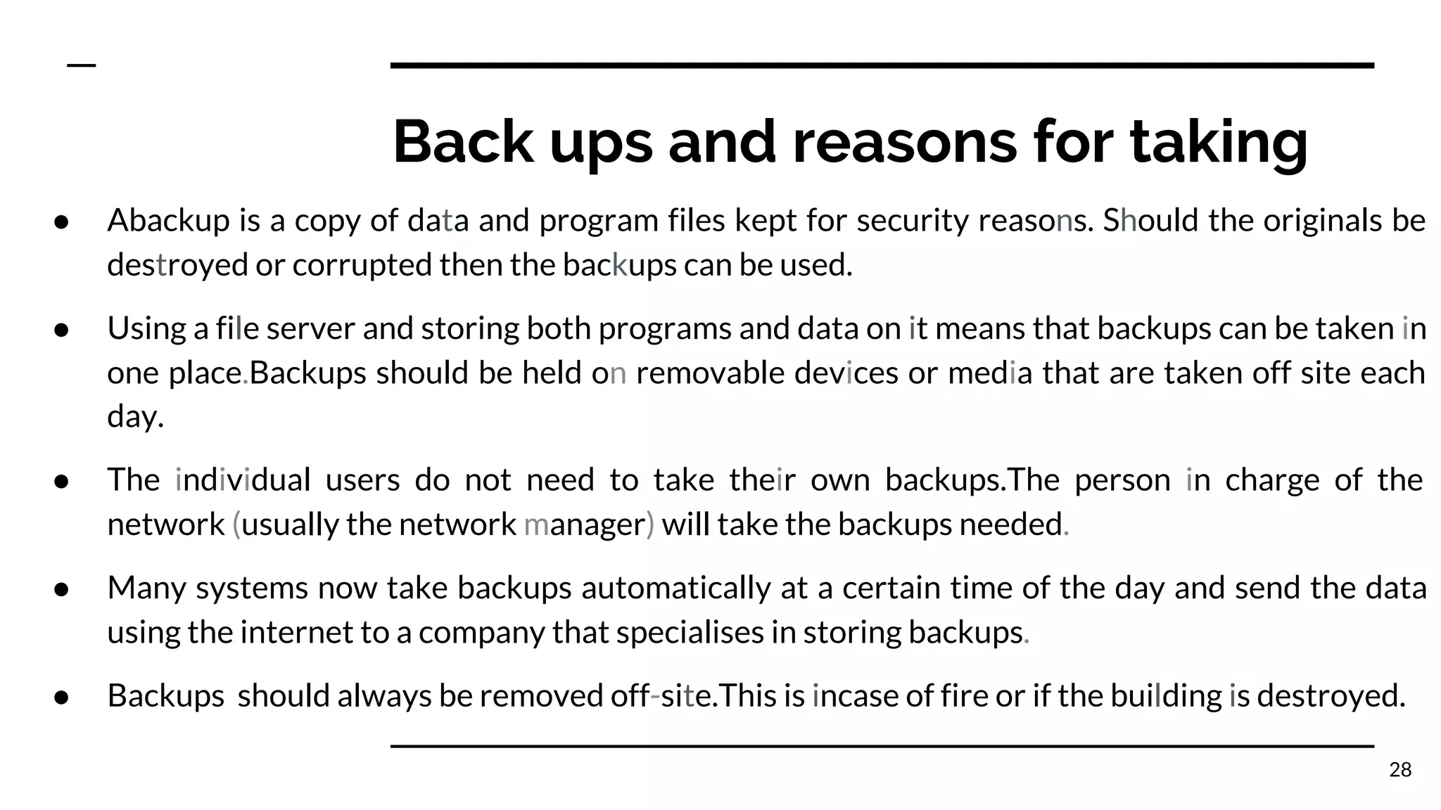 Back ups and reasons for taking
● Abackup is a copy of data and program files kept for security reasons. Should the originals be
destroyed or corrupted then the backups can be used.
● Using a file server and storing both programs and data on it means that backups can be taken in
one place.Backups should be held on removable devices or media that are taken off site each
day.
● The individual users do not need to take their own backups.The person in charge of the
network (usually the network manager) will take the backups needed.
● Many systems now take backups automatically at a certain time of the day and send the data
using the internet to a company that specialises in storing backups.
● Backups should always be removed off-site.This is incase of fire or if the building is destroyed.
28
 