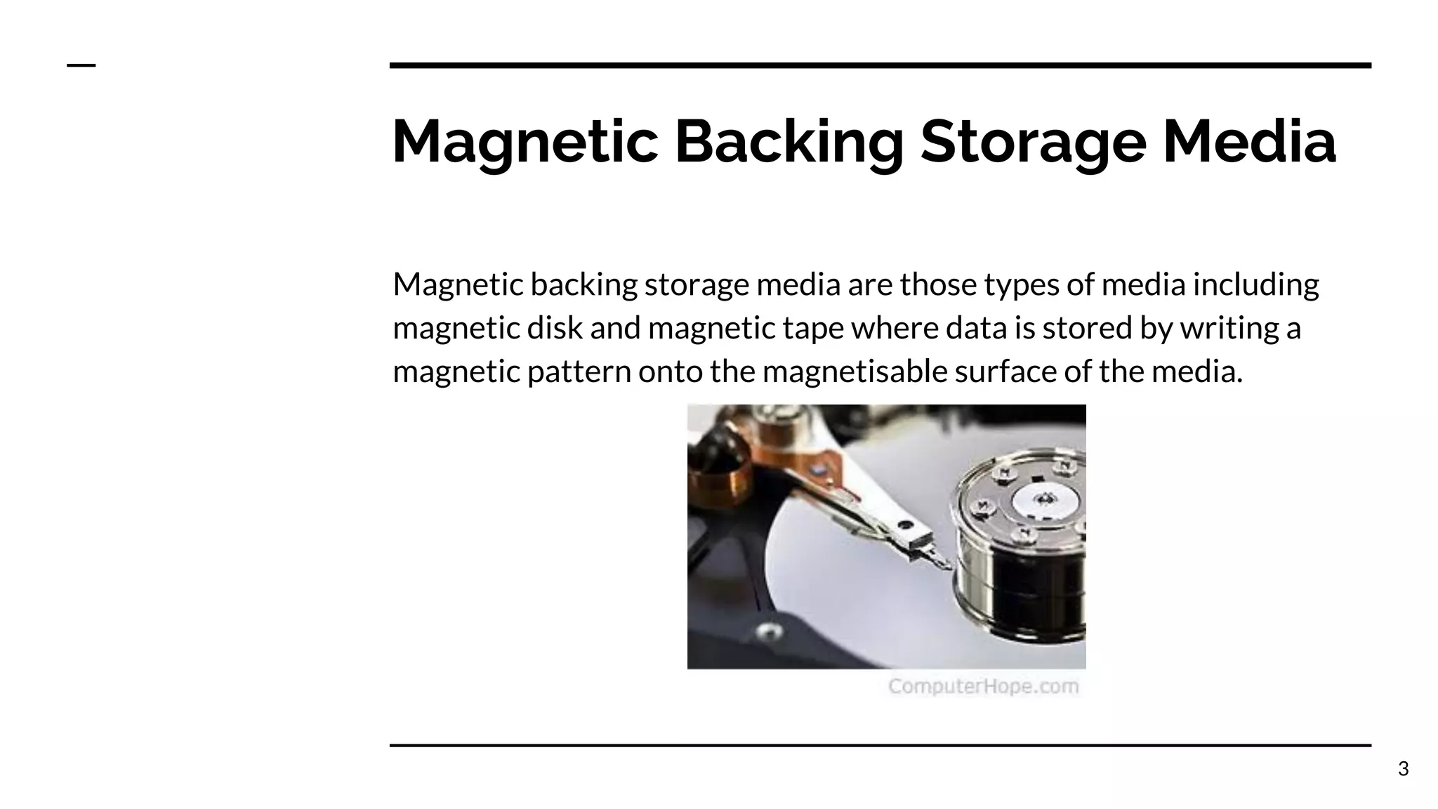 Magnetic Backing Storage Media
Magnetic backing storage media are those types of media including
magnetic disk and magnetic tape where data is stored by writing a
magnetic pattern onto the magnetisable surface of the media.
3
 