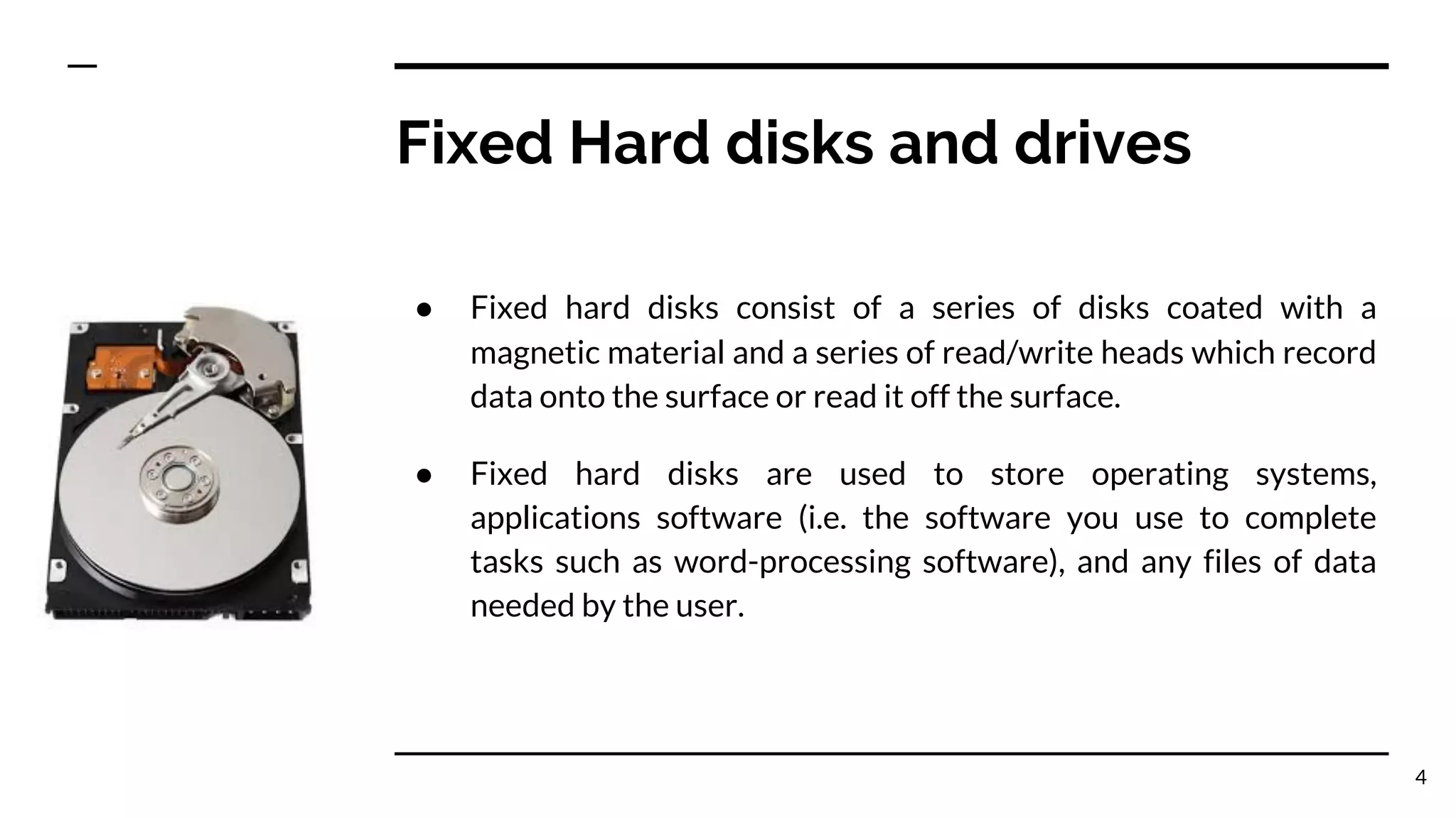 Fixed Hard disks and drives
● Fixed hard disks consist of a series of disks coated with a
magnetic material and a series of read/write heads which record
data onto the surface or read it off the surface.
● Fixed hard disks are used to store operating systems,
applications software (i.e. the software you use to complete
tasks such as word-processing software), and any files of data
needed by the user.
4
 