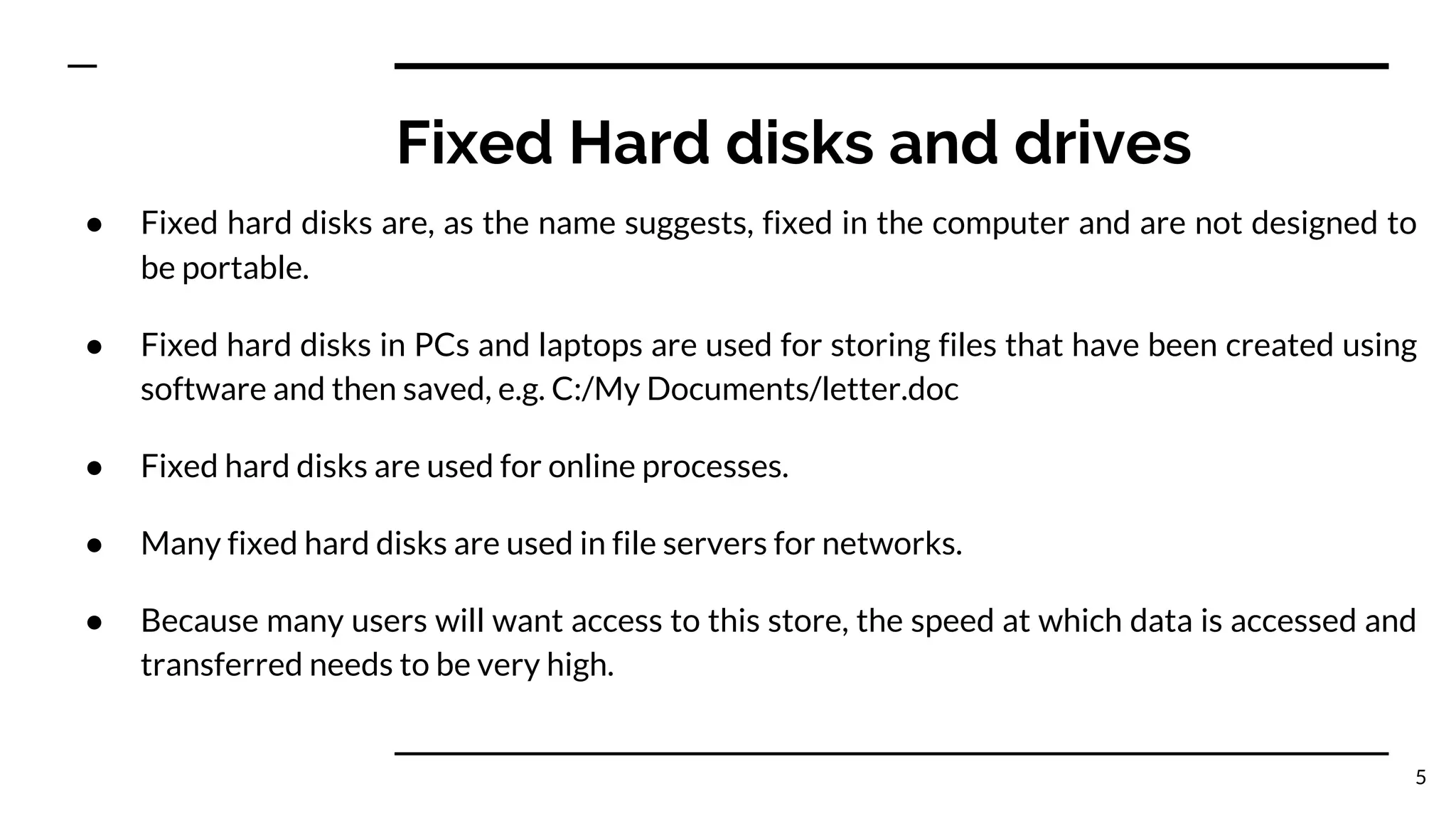 Fixed Hard disks and drives
● Fixed hard disks are, as the name suggests, fixed in the computer and are not designed to
be portable.
● Fixed hard disks in PCs and laptops are used for storing files that have been created using
software and then saved, e.g. C:/My Documents/letter.doc
● Fixed hard disks are used for online processes.
● Many fixed hard disks are used in file servers for networks.
● Because many users will want access to this store, the speed at which data is accessed and
transferred needs to be very high.
5
 