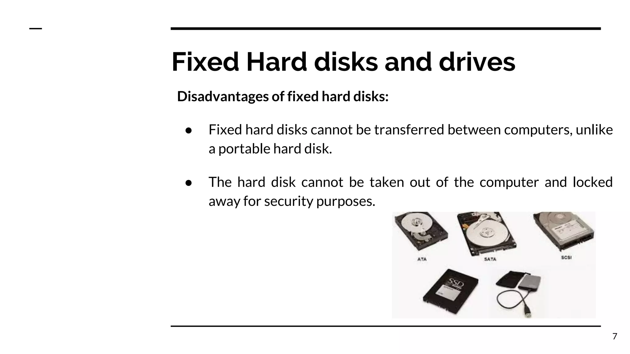 Fixed Hard disks and drives
Disadvantages of fixed hard disks:
● Fixed hard disks cannot be transferred between computers, unlike
a portable hard disk.
● The hard disk cannot be taken out of the computer and locked
away for security purposes.
7
 