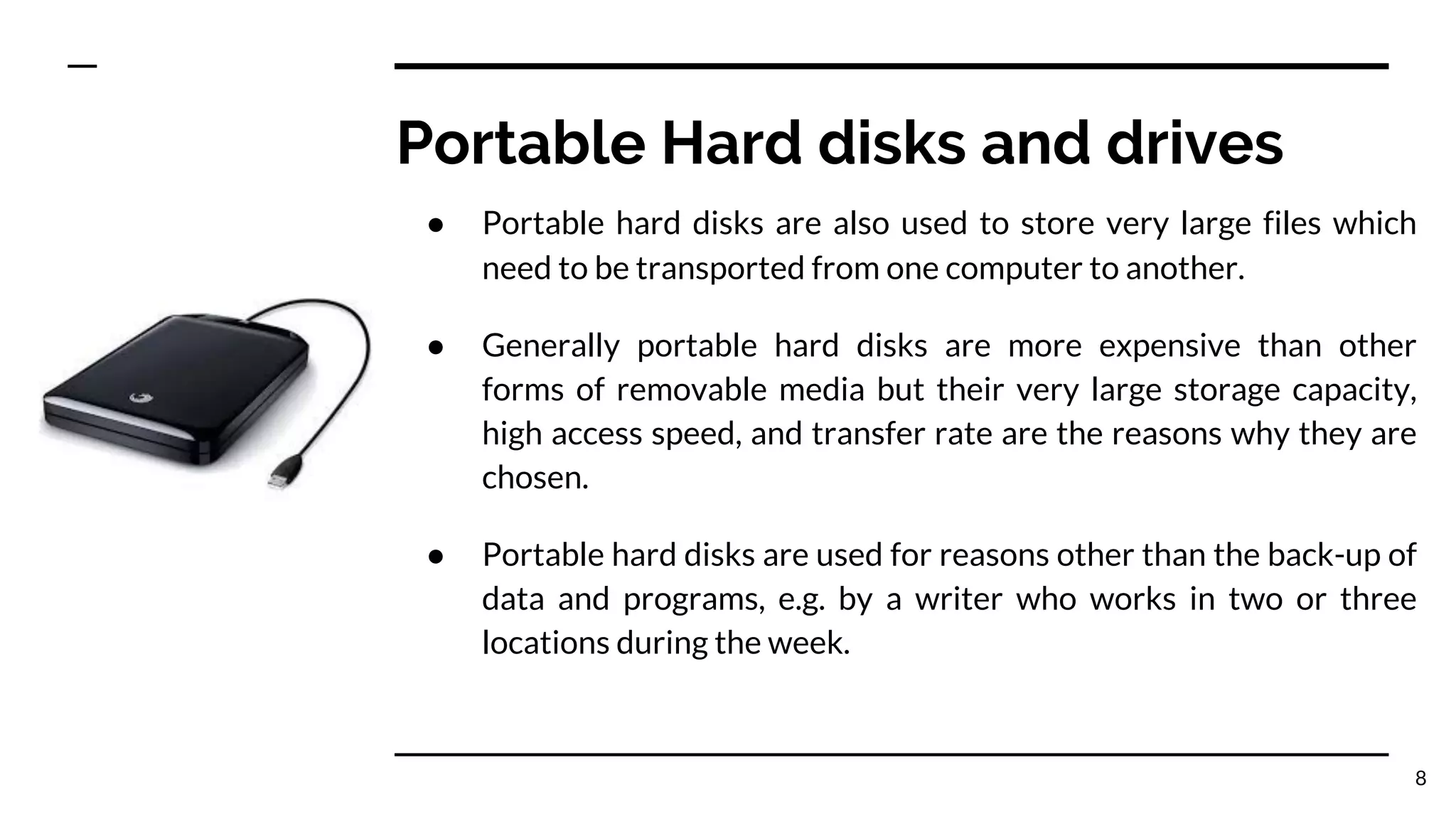 Portable Hard disks and drives
● Portable hard disks are also used to store very large files which
need to be transported from one computer to another.
● Generally portable hard disks are more expensive than other
forms of removable media but their very large storage capacity,
high access speed, and transfer rate are the reasons why they are
chosen.
● Portable hard disks are used for reasons other than the back-up of
data and programs, e.g. by a writer who works in two or three
locations during the week.
8
 
