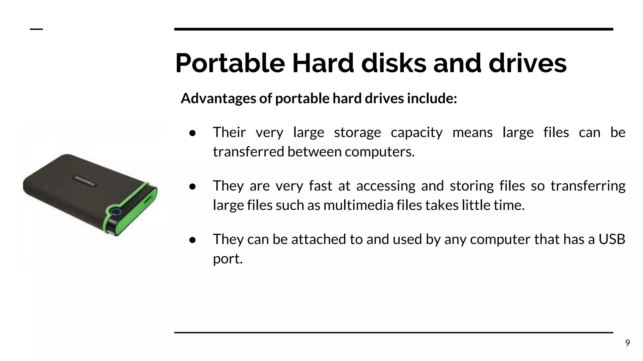 Portable Hard disks and drives
Advantages of portable hard drives include:
● Their very large storage capacity means large files can be
transferred between computers.
● They are very fast at accessing and storing files so transferring
large files such as multimedia files takes little time.
● They can be attached to and used by any computer that has a USB
port.
9
 