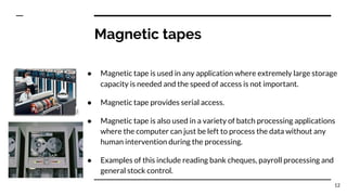 Magnetic tapes
● Magnetic tape is used in any application where extremely large storage
capacity is needed and the speed of access is not important.
● Magnetic tape provides serial access.
● Magnetic tape is also used in a variety of batch processing applications
where the computer can just be left to process the data without any
human intervention during the processing.
● Examples of this include reading bank cheques, payroll processing and
general stock control.
12
 