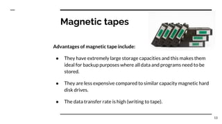 Magnetic tapes
Advantages of magnetic tape include:
● They have extremely large storage capacities and this makes them
ideal for backup purposes where all data and programs need to be
stored.
● They are less expensive compared to similar capacity magnetic hard
disk drives.
● The data transfer rate is high (writing to tape).
13
 