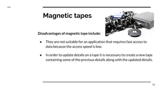 Magnetic tapes
Disadvantages of magnetic tape include:
● They are not suitable for an application that requires fast access to
data because the access speed is low.
● In order to update details on a tape it is necessary to create a new tape
containing some of the previous details along with the updated details.
14
 