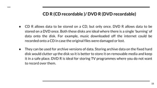 CD R (CD recordable )/ DVD R (DVD recordable)
● CD R allows data to be stored on a CD, but only once. DVD R allows data to be
stored on a DVD once. Both these disks are ideal where there is a single 'burning' of
data onto the disk. For example, music downloaded off the internet could be
recorded onto a CD in case the original files were damaged or lost.
● They can be used for archive versions of data. Storing archive data on the fixed hard
disk would clutter up the disk so it is better to store it on removable media and keep
it in a safe place. DVD R is ideal for storing TV programmes where you do not want
to record over them.
18
 