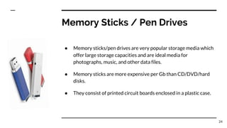 Memory Sticks / Pen Drives
● Memory sticks/pen drives are very popular storage media which
offer large storage capacities and are ideal media for
photographs, music, and other data files.
● Memory sticks are more expensive per Gb than CD/DVD/hard
disks.
● They consist of printed circuit boards enclosed in a plastic case.
24
 