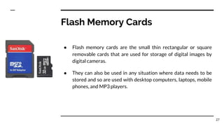 Flash Memory Cards
● Flash memory cards are the small thin rectangular or square
removable cards that are used for storage of digital images by
digital cameras.
● They can also be used in any situation where data needs to be
stored and so are used with desktop computers, laptops, mobile
phones, and MP3 players.
27
 