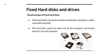 Fixed Hard disks and drives
Disadvantages of fixed hard disks:
● Fixed hard disks cannot be transferred between computers, unlike
a portable hard disk.
● The hard disk cannot be taken out of the computer and locked
away for security purposes.
7
 