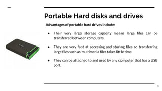 Portable Hard disks and drives
Advantages of portable hard drives include:
● Their very large storage capacity means large files can be
transferred between computers.
● They are very fast at accessing and storing files so transferring
large files such as multimedia files takes little time.
● They can be attached to and used by any computer that has a USB
port.
9
 