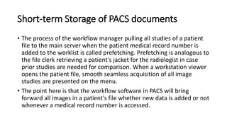 Short-term Storage of PACS documents
• The process of the workflow manager pulling all studies of a patient
file to the main server when the patient medical record number is
added to the worklist is called prefetching. Prefetching is analogous to
the file clerk retrieving a patient's jacket for the radiologist in case
prior studies are needed for comparison. When a workstation viewer
opens the patient file, smooth seamless acquisition of all image
studies are presented on the menu.
• The point here is that the workflow software in PACS will bring
forward all images in a patient's file whether new data is added or not
whenever a medical record number is accessed.
 