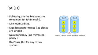 RAID 0
• Following are the key points to
remember for RAID level 0.
• Minimum 2 disks.
• Excellent performance ( as blocks
are striped ).
• No redundancy ( no mirror, no
parity ).
• Don’t use this for any critical
system.
 