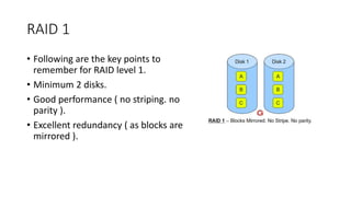 RAID 1
• Following are the key points to
remember for RAID level 1.
• Minimum 2 disks.
• Good performance ( no striping. no
parity ).
• Excellent redundancy ( as blocks are
mirrored ).
 