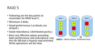 RAID 5
• Following are the key points to
remember for RAID level 5.
• Minimum 3 disks.
• Good performance ( as blocks are
striped ).
• Good redundancy ( distributed parity ).
• Best cost effective option providing
both performance and redundancy. Use
this for DB that is heavily read oriented.
Write operations will be slow.
 