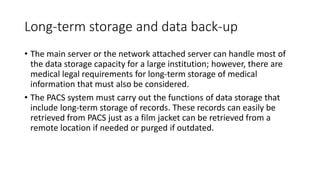 Long-term storage and data back-up
• The main server or the network attached server can handle most of
the data storage capacity for a large institution; however, there are
medical legal requirements for long-term storage of medical
information that must also be considered.
• The PACS system must carry out the functions of data storage that
include long-term storage of records. These records can easily be
retrieved from PACS just as a film jacket can be retrieved from a
remote location if needed or purged if outdated.
 