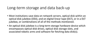 Long-term storage and data back-up
• Most institutions save data on network servers, optical disk within an
optical disk jukebox (ODJ), and on digital linear tape (DLT), or in a DLT
jukebox, or combinations of all of the methods mentioned.
• An optical disk jukebox is a long-term storage hardware device which
encompasses optical disk drives, optical disk storage slots, and
associated robotic arms and software for fetching data disk(s).
 