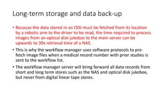 Long-term storage and data back-up
• Because the data stored in an ODJ must be fetched from its location
by a robotic arm to the driver to be read, the time required to process
images from an optical disk jukebox to the main server can be
upwards to 30x retrieval time of a NAS.
• This is why the workflow manager uses software protocols to pre-
fetch image files when a medical record number with prior studies is
sent to the workflow list.
• The workflow manager server will bring forward all data records from
short and long term stores such as the NAS and optical disk jukebox,
but never from digital linear tape stores.
 