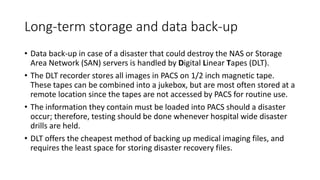 Long-term storage and data back-up
• Data back-up in case of a disaster that could destroy the NAS or Storage
Area Network (SAN) servers is handled by Digital Linear Tapes (DLT).
• The DLT recorder stores all images in PACS on 1/2 inch magnetic tape.
These tapes can be combined into a jukebox, but are most often stored at a
remote location since the tapes are not accessed by PACS for routine use.
• The information they contain must be loaded into PACS should a disaster
occur; therefore, testing should be done whenever hospital wide disaster
drills are held.
• DLT offers the cheapest method of backing up medical imaging files, and
requires the least space for storing disaster recovery files.
 