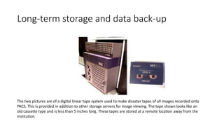 Long-term storage and data back-up
The two pictures are of a digital linear tape system used to make disaster tapes of all images recorded onto
PACS. This is provided in addition to other storage servers for image viewing. The tape shown looks like an
old cassette type and is less than 5 inches long. These tapes are stored at a remote location away from the
institution.
 