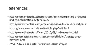 References
• http://searchhealthit.techtarget.com/definition/picture-archiving-
and-communication-system-PACS
• http://www.itnonline.com/article/ins-and-outs-cloud-based-pacs
• https://www.ceessentials.net/article.php?article=9
• http://www.thegeekstuff.com/2010/08/raid-levels-tutorial
• http://searchstorage.techtarget.com/definition/storage-area-
network-SAN
• PACS- A Guide to digital Revolution , Keith Dreyer
 