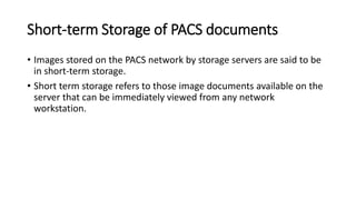 Short-term Storage of PACS documents
• Images stored on the PACS network by storage servers are said to be
in short-term storage.
• Short term storage refers to those image documents available on the
server that can be immediately viewed from any network
workstation.
 