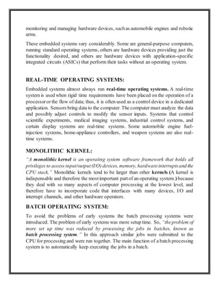 monitoring and managing hardware devices, suchas automobile engines and robotic
arms.
These embedded systems vary considerably. Some are general-purpose computers,
running standard operating systems, others are hardware devices providing just the
functionality desired, and others are hardware devices with application-specific
integrated circuits (ASICs) that perform their tasks without an operating system.
REAL-TIME OPERATING SYSTEMS:
Embedded systems almost always run real-time operating systems. A real-time
system is used when rigid time requirements have been placed on the operation of a
processoror the flow of data; thus, it is often used as a control device in a dedicated
application. Sensors bring data to the computer. The computer must analyze the data
and possibly adjust controls to modify the sensor inputs. Systems that control
scientific experiments, medical imaging systems, industrial control systems, and
certain display systems are real-time systems. Some automobile engine fuel-
injection systems, home-appliance controllers, and weapon systems are also real-
time systems.
MONOLITHIC KERNEL:
“A monolithic kernel is an operating system software framework that holds all
privileges to access input/output(I/O) devices, memory, hardwareinterruptsand the
CPU stack.” Monolithic kernels tend to be larger than other kernels (A kernel is
indispensable and therefore the mostimportant partof an operating system.)because
they deal with so many aspects of computer processing at the lowest level, and
therefore have to incorporate code that interfaces with many devices, I/O and
interrupt channels, and other hardware operators.
BATCH OPERATING SYSTEM:
To avoid the problems of early systems the batch processing systems were
introduced. The problem of early systems was more setup time. So, “theproblem of
more set up time was reduced by processing the jobs in batches, known as
batch processing system.” In this approach similar jobs were submitted to the
CPU for processing and were run together. The main function of a batch processing
system is to automatically keep executing the jobs in a batch.
 