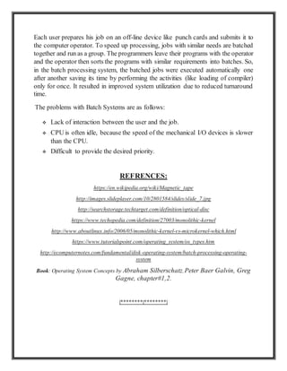 Each user prepares his job on an off-line device like punch cards and submits it to
the computer operator. To speed up processing, jobs with similar needs are batched
together and run as a group. The programmers leave their programs with the operator
and the operator then sorts the programs with similar requirements into batches. So,
in the batch processing system, the batched jobs were executed automatically one
after another saving its time by performing the activities (like loading of compiler)
only for once. It resulted in improved system utilization due to reduced turnaround
time.
The problems with Batch Systems are as follows:
 Lack of interaction between the user and the job.
 CPU is often idle, because the speed of the mechanical I/O devices is slower
than the CPU.
 Difficult to provide the desired priority.
REFRENCES:
https://en.wikipedia.org/wiki/Magnetic_tape
http://images.slideplayer.com/10/2801584/slides/slide_7.jpg
http://searchstorage.techtarget.com/definition/optical-disc
https://www.techopedia.com/definition/27003/monolithic-kernel
http://www.aboutlinux.info/2006/05/monolithic-kernel-vs-microkernel-which.html
https://www.tutorialspoint.com/operating_system/os_types.htm
http://ecomputernotes.com/fundamental/disk-operating-system/batch-processing-operating-
system
Book: Operating System Concepts by Abraham Silberschatz, Peter Baer Galvin, Greg
Gagne, chapter#1,2.
|********|********|
 