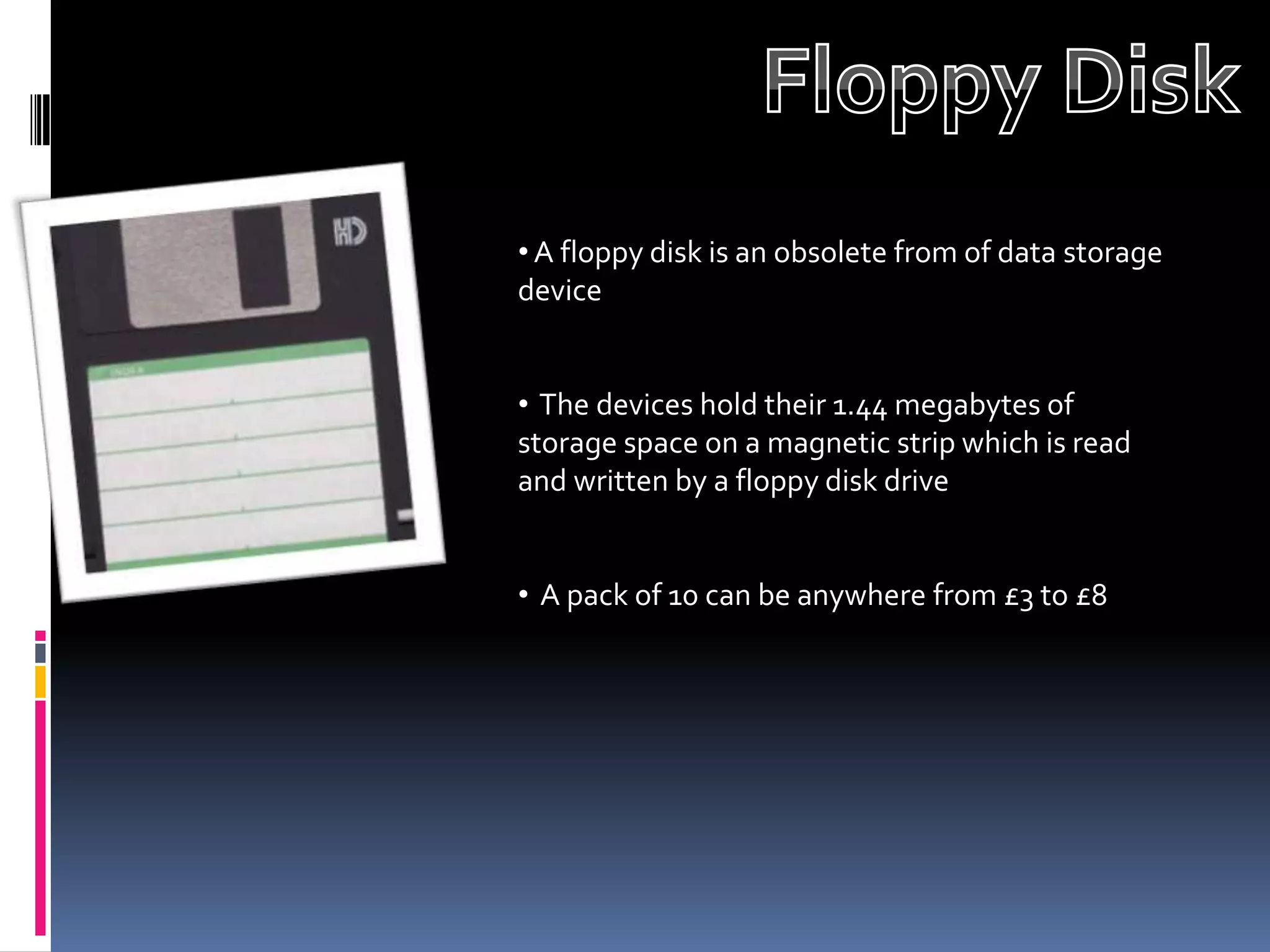 • A floppy disk is an obsolete from of data storage
device


• The devices hold their 1.44 megabytes of
storage space on a magnetic strip which is read
and written by a floppy disk drive


• A pack of 10 can be anywhere from £3 to £8
 
