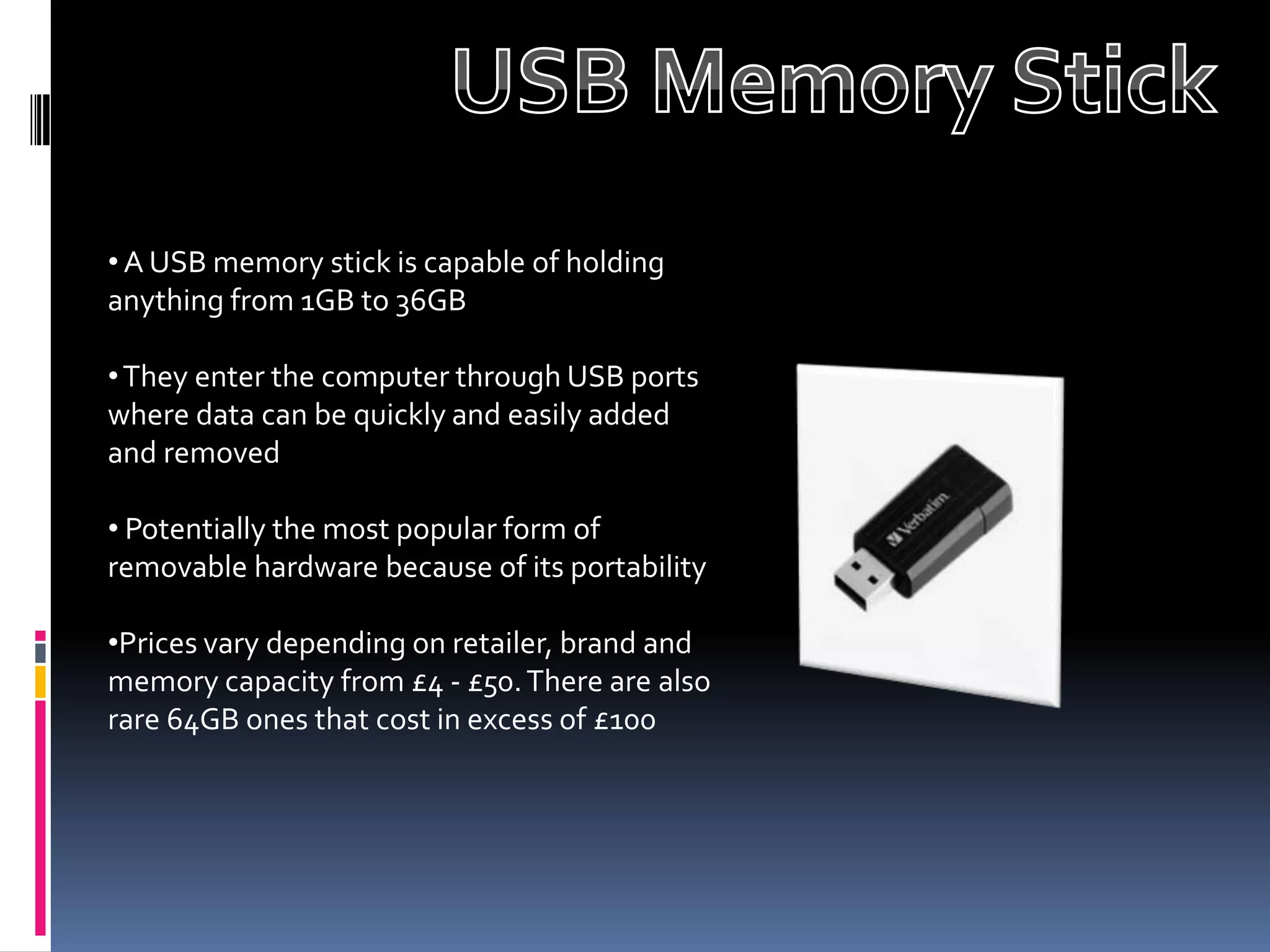 • A USB memory stick is capable of holding
anything from 1GB to 36GB

• They enter the computer through USB ports
where data can be quickly and easily added
and removed

• Potentially the most popular form of
removable hardware because of its portability

•Prices vary depending on retailer, brand and
memory capacity from £4 - £50. There are also
rare 64GB ones that cost in excess of £100
 