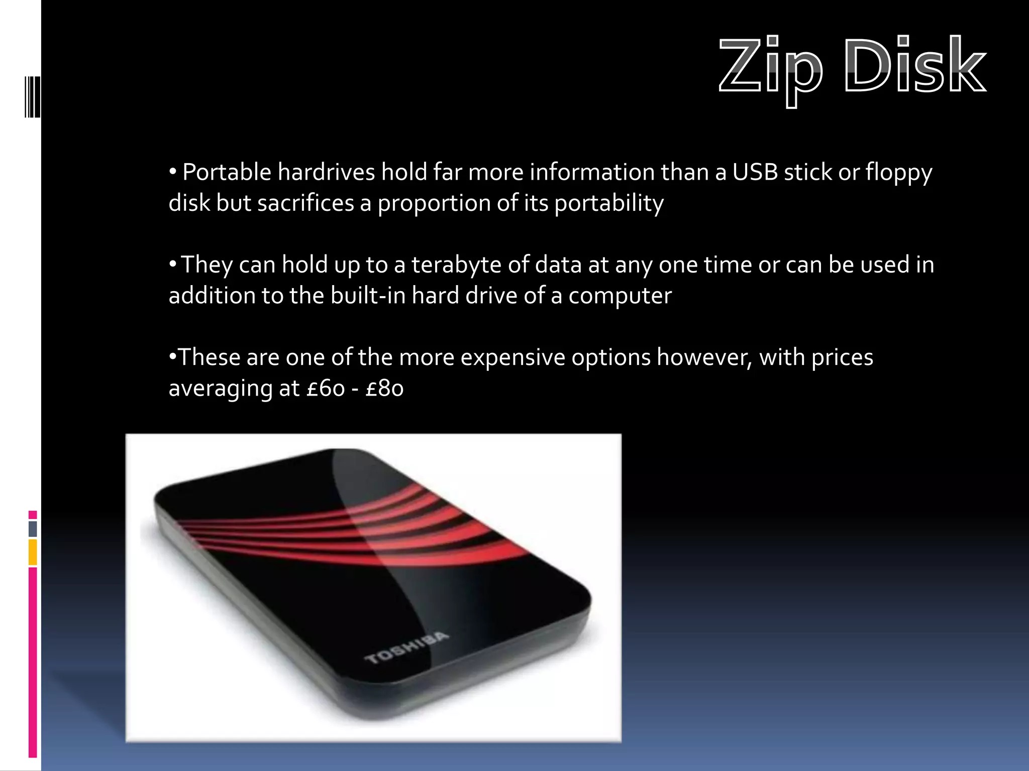 • Portable hardrives hold far more information than a USB stick or floppy
disk but sacrifices a proportion of its portability

• They can hold up to a terabyte of data at any one time or can be used in
addition to the built-in hard drive of a computer

•These are one of the more expensive options however, with prices
averaging at £60 - £80
 