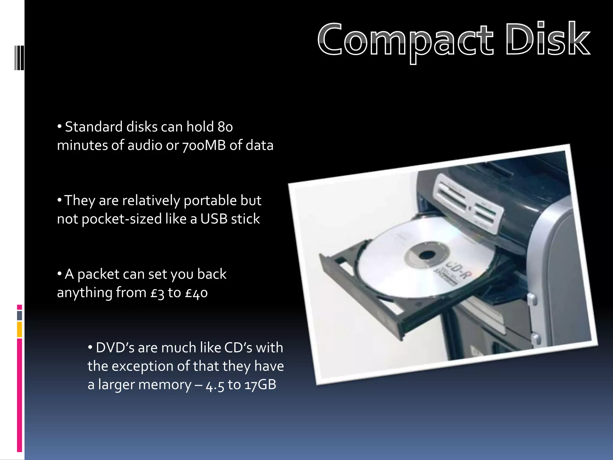 • Standard disks can hold 80
minutes of audio or 700MB of data


• They are relatively portable but
not pocket-sized like a USB stick


• A packet can set you back
anything from £3 to £40


     • DVD’s are much like CD’s with
     the exception of that they have
     a larger memory – 4.5 to 17GB
 