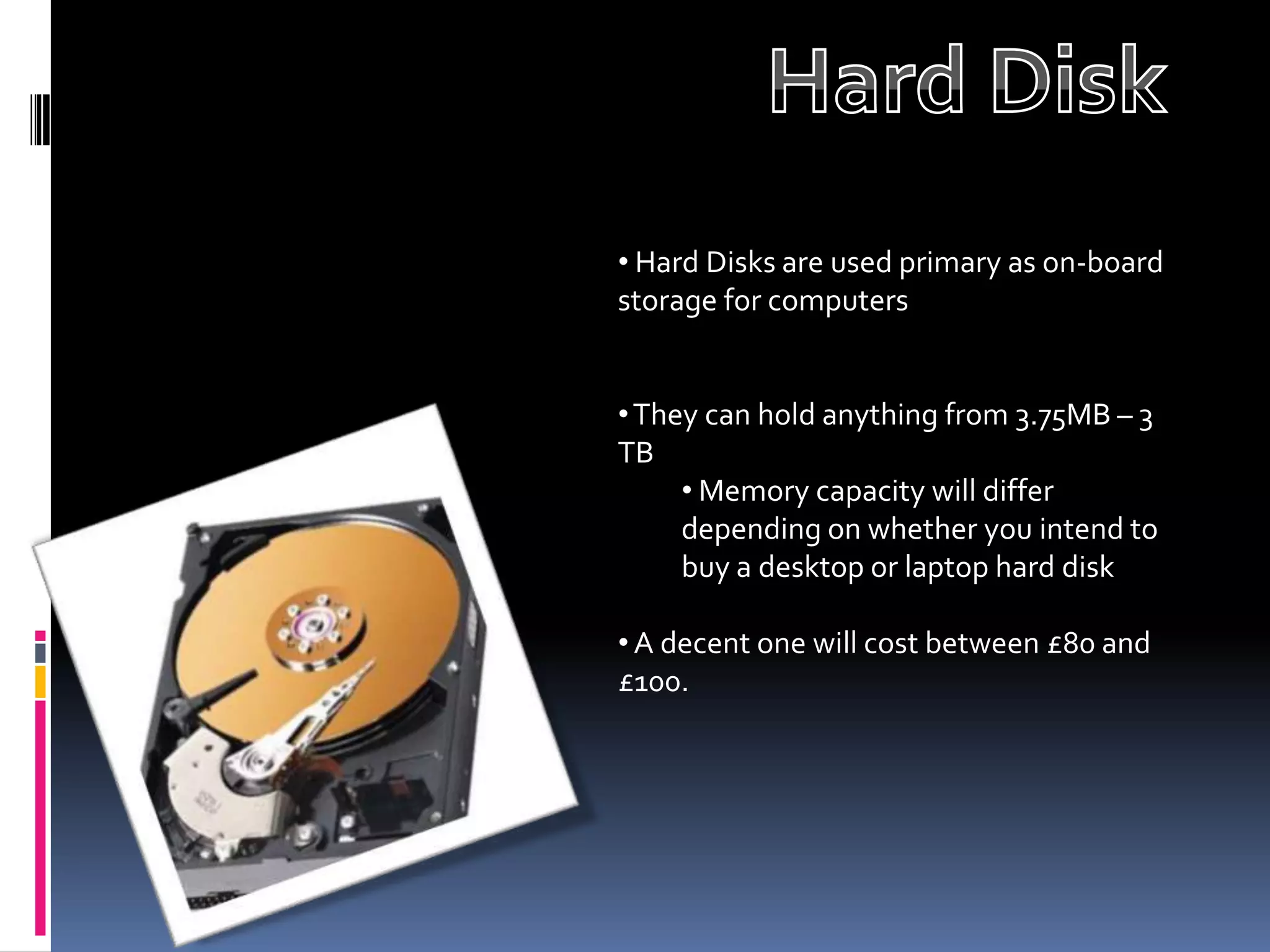 • Hard Disks are used primary as on-board
storage for computers


• They can hold anything from 3.75MB – 3
TB
     • Memory capacity will differ
     depending on whether you intend to
     buy a desktop or laptop hard disk

• A decent one will cost between £80 and
£100.
 