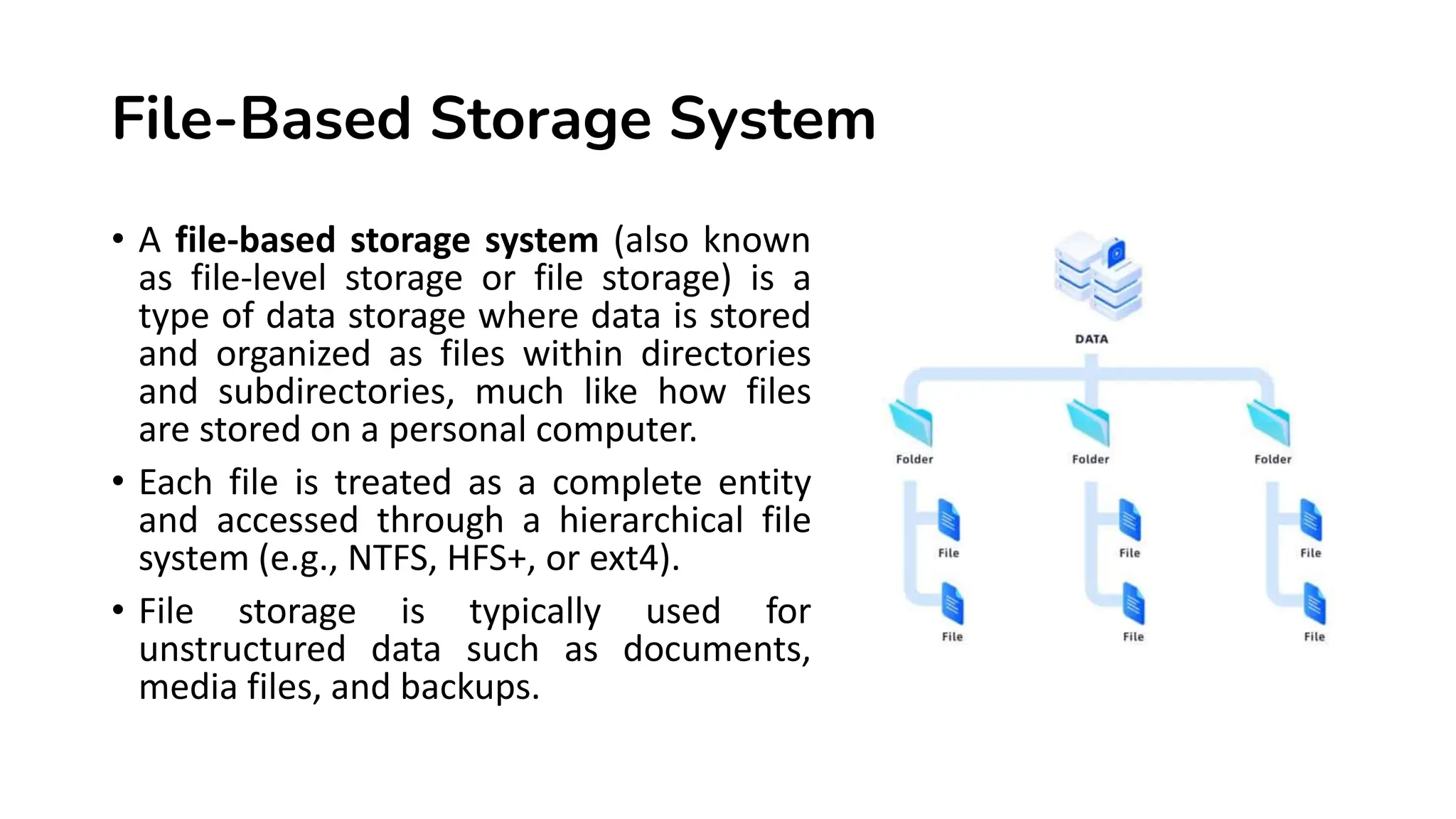 File-Based Storage System • A file-based storage system (also known as file-level storage or file storage) is a type of data storage where data is stored and organized as files within directories and subdirectories, much like how files are stored on a personal computer. • Each file is treated as a complete entity and accessed through a hierarchical file system (e.g., NTFS, HFS+, or ext4). • File storage is typically used for unstructured data such as documents, media files, and backups. 