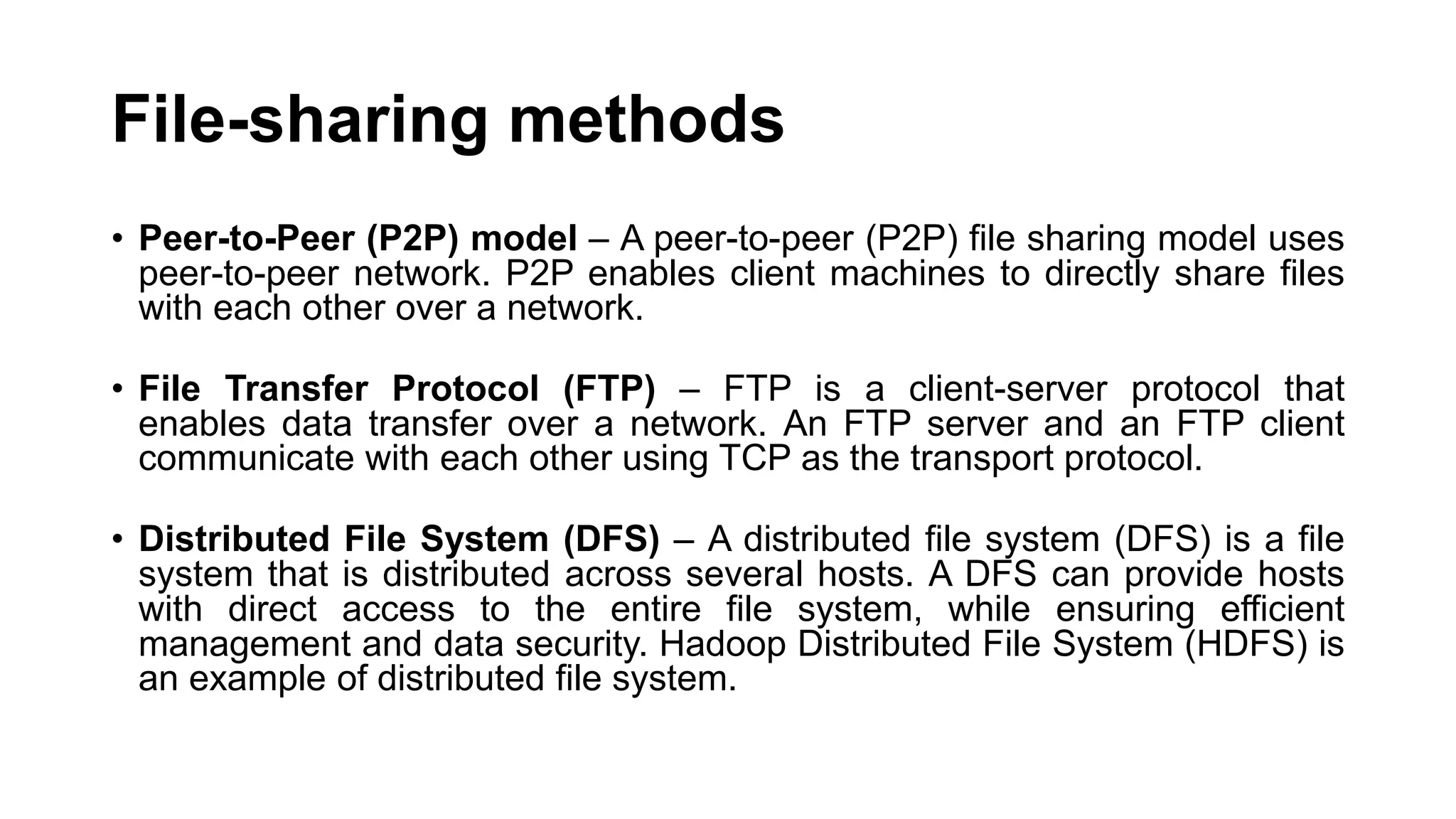 File-sharing methods • Peer-to-Peer (P2P) model – A peer-to-peer (P2P) file sharing model uses peer-to-peer network. P2P enables client machines to directly share files with each other over a network. • File Transfer Protocol (FTP) – FTP is a client-server protocol that enables data transfer over a network. An FTP server and an FTP client communicate with each other using TCP as the transport protocol. • Distributed File System (DFS) – A distributed file system (DFS) is a file system that is distributed across several hosts. A DFS can provide hosts with direct access to the entire file system, while ensuring efficient management and data security. Hadoop Distributed File System (HDFS) is an example of distributed file system. 
