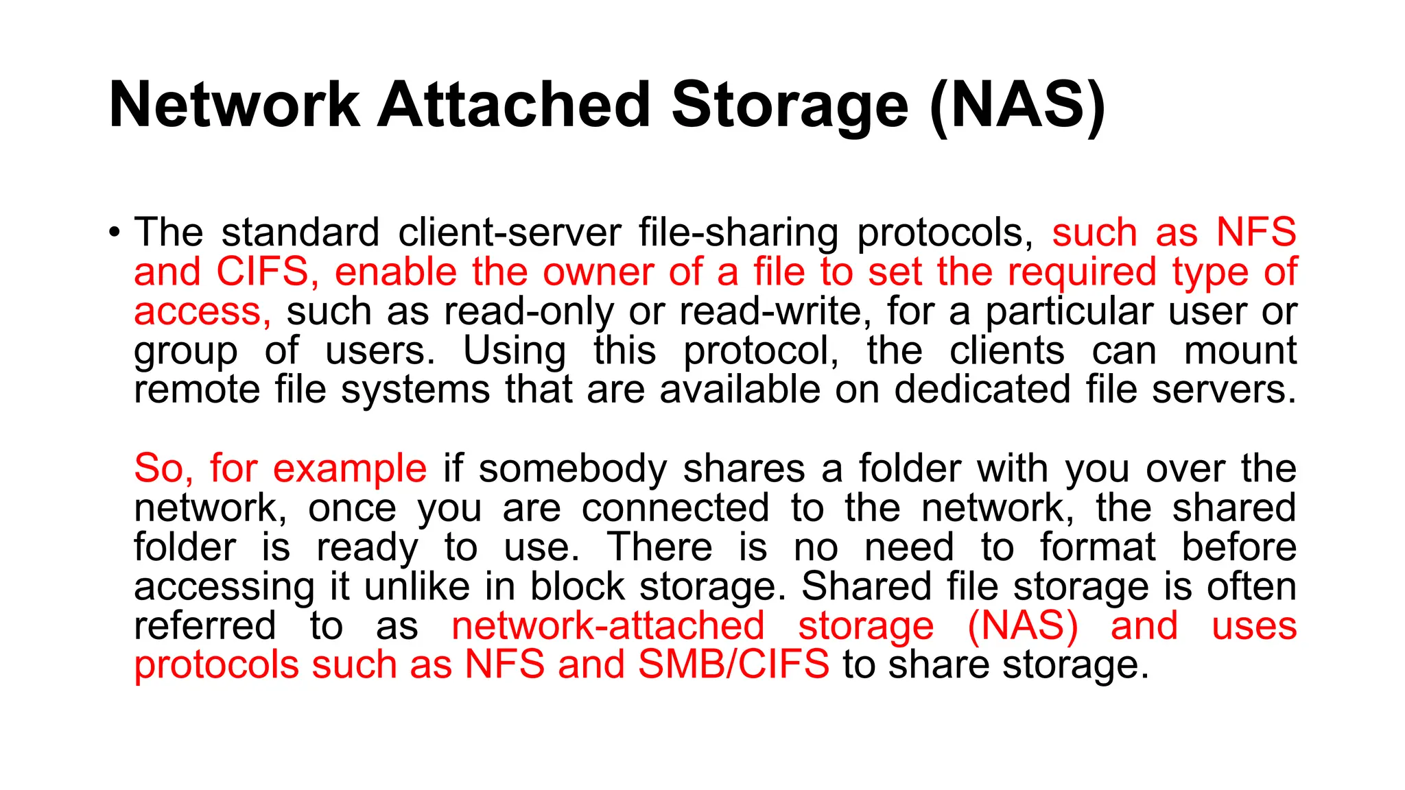 Network Attached Storage (NAS) • The standard client-server file-sharing protocols, such as NFS and CIFS, enable the owner of a file to set the required type of access, such as read-only or read-write, for a particular user or group of users. Using this protocol, the clients can mount remote file systems that are available on dedicated file servers. So, for example if somebody shares a folder with you over the network, once you are connected to the network, the shared folder is ready to use. There is no need to format before accessing it unlike in block storage. Shared file storage is often referred to as network-attached storage (NAS) and uses protocols such as NFS and SMB/CIFS to share storage. 