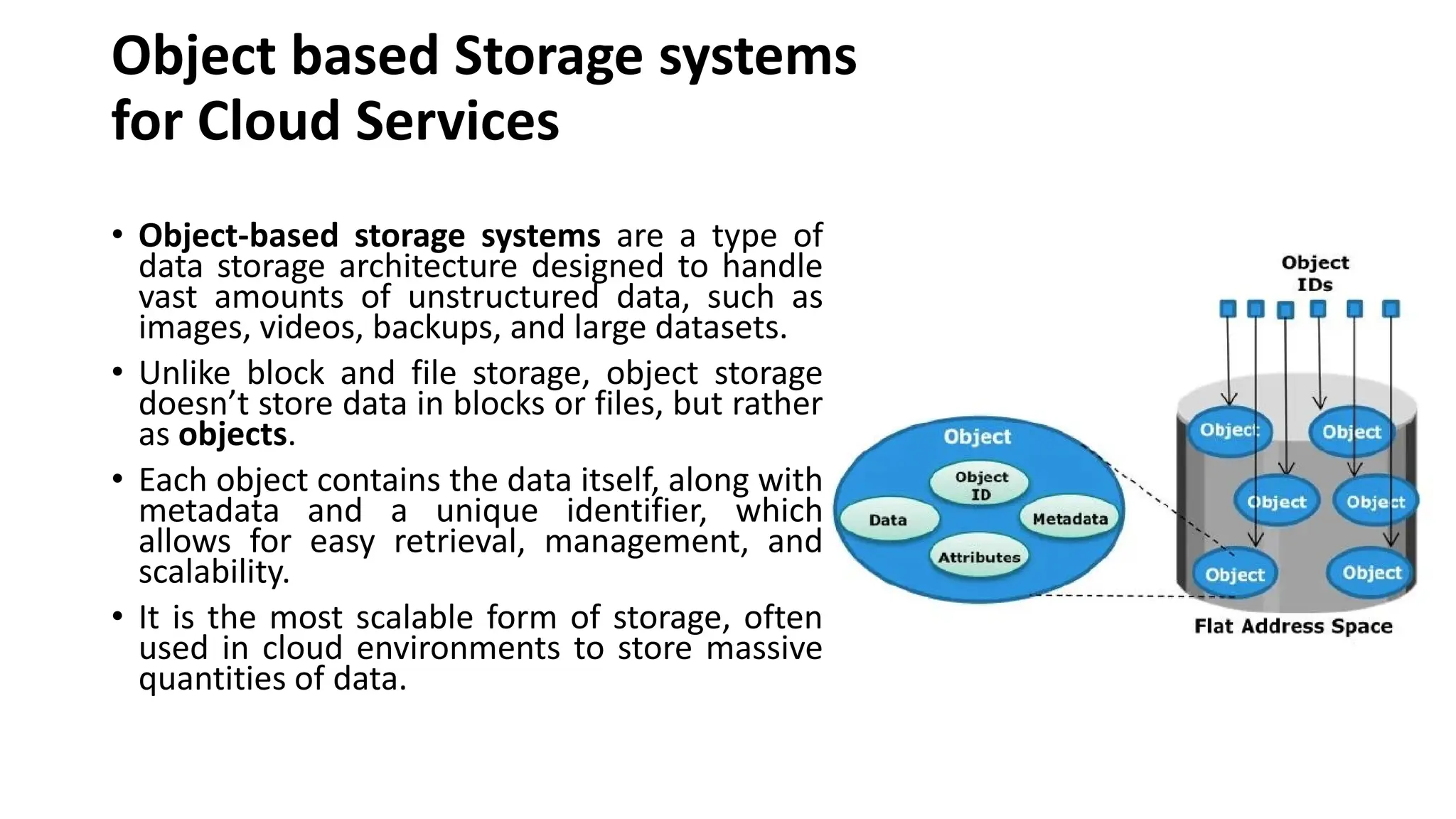 Object based Storage systems for Cloud Services • Object-based storage systems are a type of data storage architecture designed to handle vast amounts of unstructured data, such as images, videos, backups, and large datasets. • Unlike block and file storage, object storage doesn’t store data in blocks or files, but rather as objects. • Each object contains the data itself, along with metadata and a unique identifier, which allows for easy retrieval, management, and scalability. • It is the most scalable form of storage, often used in cloud environments to store massive quantities of data. 