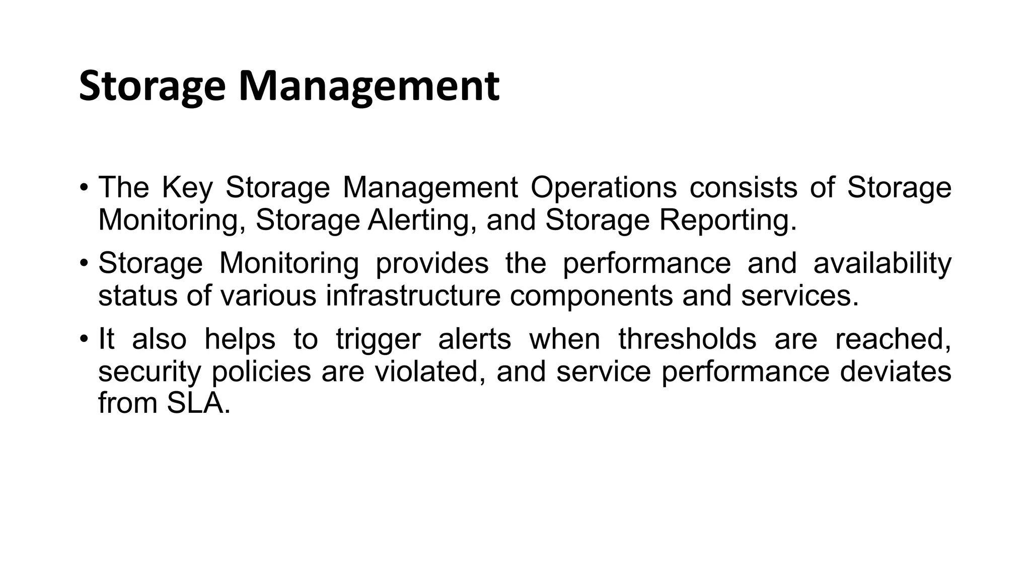 Storage Management • The Key Storage Management Operations consists of Storage Monitoring, Storage Alerting, and Storage Reporting. • Storage Monitoring provides the performance and availability status of various infrastructure components and services. • It also helps to trigger alerts when thresholds are reached, security policies are violated, and service performance deviates from SLA. 