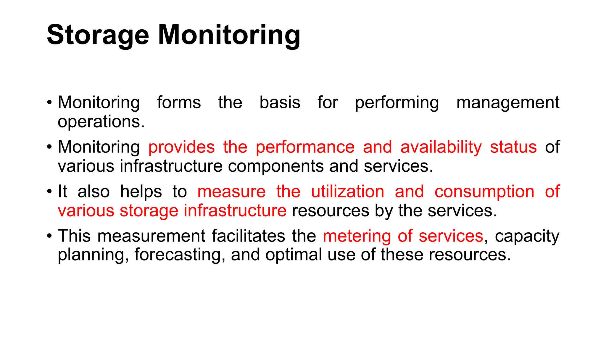 Storage Monitoring • Monitoring forms the basis for performing management operations. • Monitoring provides the performance and availability status of various infrastructure components and services. • It also helps to measure the utilization and consumption of various storage infrastructure resources by the services. • This measurement facilitates the metering of services, capacity planning, forecasting, and optimal use of these resources. 