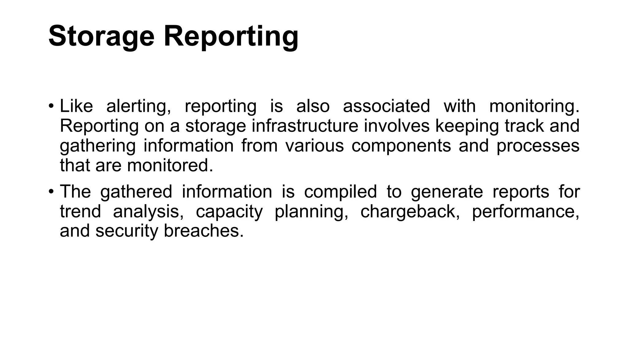 Storage Reporting • Like alerting, reporting is also associated with monitoring. Reporting on a storage infrastructure involves keeping track and gathering information from various components and processes that are monitored. • The gathered information is compiled to generate reports for trend analysis, capacity planning, chargeback, performance, and security breaches. 