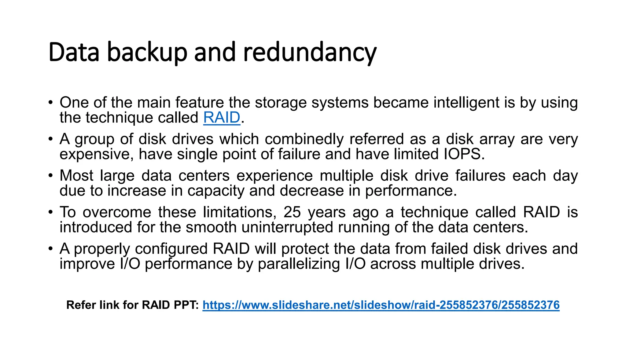 Data backup and redundancy • One of the main feature the storage systems became intelligent is by using the technique called RAID. • A group of disk drives which combinedly referred as a disk array are very expensive, have single point of failure and have limited IOPS. • Most large data centers experience multiple disk drive failures each day due to increase in capacity and decrease in performance. • To overcome these limitations, 25 years ago a technique called RAID is introduced for the smooth uninterrupted running of the data centers. • A properly configured RAID will protect the data from failed disk drives and improve I/O performance by parallelizing I/O across multiple drives. Refer link for RAID PPT: https://www.slideshare.net/slideshow/raid-255852376/255852376 