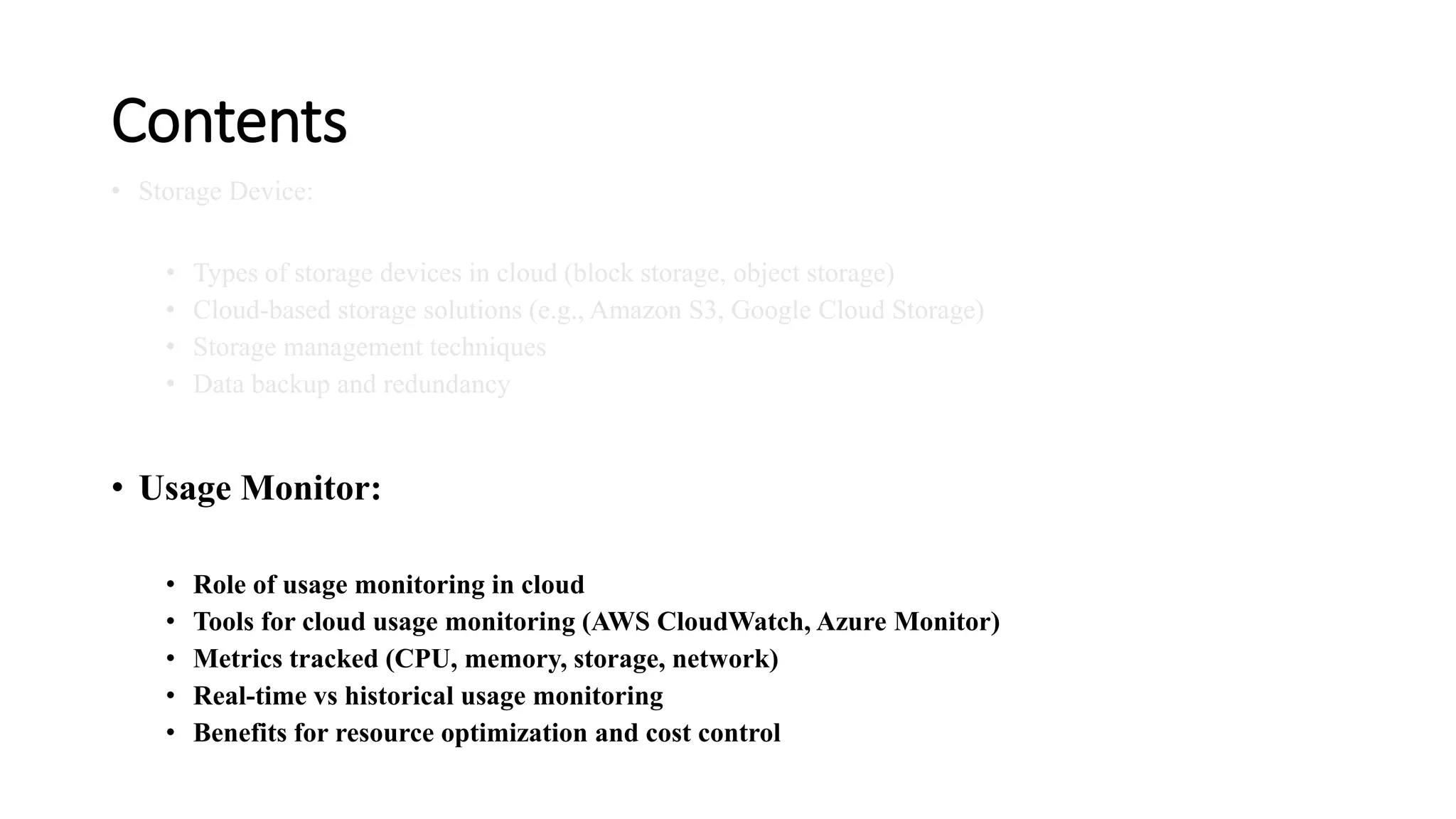 Contents • Storage Device: • Types of storage devices in cloud (block storage, object storage) • Cloud-based storage solutions (e.g., Amazon S3, Google Cloud Storage) • Storage management techniques • Data backup and redundancy • Usage Monitor: • Role of usage monitoring in cloud • Tools for cloud usage monitoring (AWS CloudWatch, Azure Monitor) • Metrics tracked (CPU, memory, storage, network) • Real-time vs historical usage monitoring • Benefits for resource optimization and cost control 